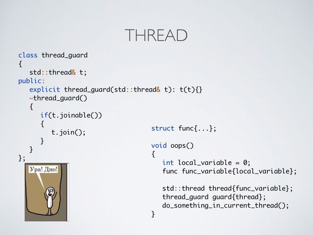 THREAD
class thread_guar
d

{

std::thread& t
;

public:
explicit thread_guard(std::thread& t): t(t){
}

~thread_guard(
)

{

if(t.joinable()
)

{

t.join()
;

}

}

};
struct func{...};
void oops(
)

{

int local_variable = 0
;

func func_variable{local_variable}
;

std::thread thread{func_variable}
;

thread_guard guard{thread}
;

do_something_in_current_thread()
;

}
