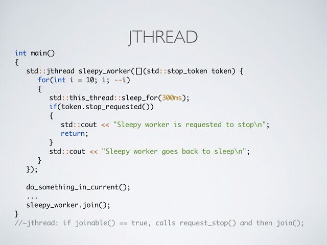 JTHREAD
int main(
)

{

std::jthread sleepy_worker([](std::stop_token token) {
 

for(int i = 10; i; --i
)

{

std::this_thread::sleep_for(300ms)
;

if(token.stop_requested()
)

{

std::cout << "Sleepy worker is requested to stop\n"
;

return
;

}

std::cout << "Sleepy worker goes back to sleep\n"
;

}

})
;

do_something_in_current()
;

..
.

sleepy_worker.join()
;

}

//~jthread: if joinable() == true, calls request_stop() and then join();
