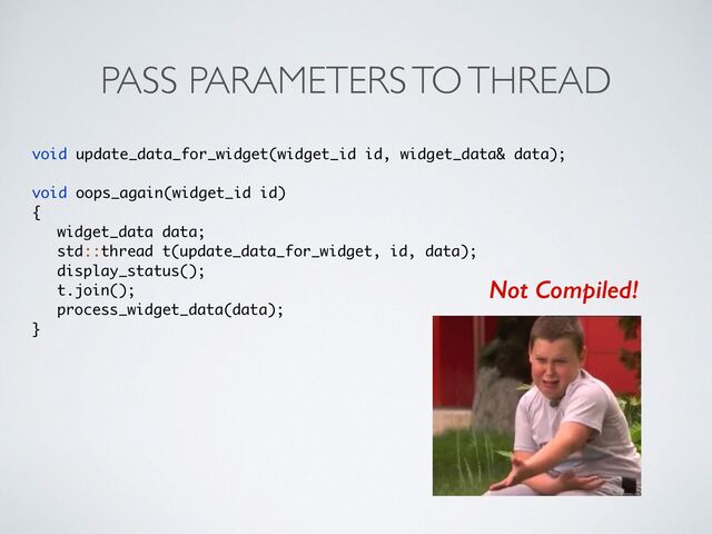 PASS PARAMETERS TO THREAD
void update_data_for_widget(widget_id id, widget_data& data)
;

void oops_again(widget_id id
)

{

widget_data data
;

std::thread t(update_data_for_widget, id, data)
;

display_status()
;

t.join()
;

process_widget_data(data)
;

}
Not Compiled!
