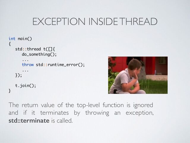 EXCEPTION INSIDE THREAD
int main(
)

{

std::thread t([]
{

do_something()
;

..
.

throw std::runtime_error()
;

..
.

})
;

t.join()
;

}
The return value of the top-level function is ignored
and if it terminates by throwing an exception,
std::terminate is called.
