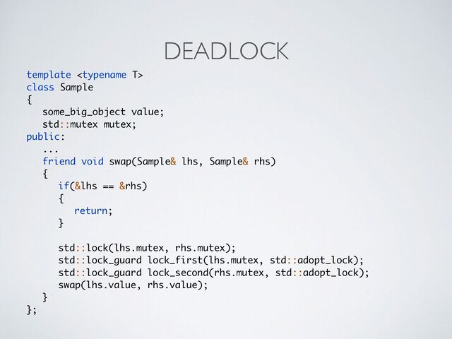 DEADLOCK
template 
class Sampl
e

{

some_big_object value
;

std::mutex mutex
;

public
:

..
.

friend void swap(Sample& lhs, Sample& rhs
)

{

if(&lhs == &rhs
)

{

return
;

}

std::lock(lhs.mutex, rhs.mutex)
;

std::lock_guard lock_first(lhs.mutex, std::adopt_lock)
;

std::lock_guard lock_second(rhs.mutex, std::adopt_lock)
;

swap(lhs.value, rhs.value)
;

}

};
