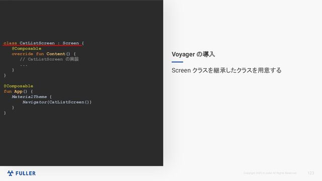 Copyright 2023 m.coder All Rights Reserved.
class CatListScreen : Screen {
@Composable
override fun Content() {
// CatListScreen の実装
...
}
}
@Composable
fun App() {
MaterialTheme {
Navigator(CatListScreen())
}
}
123
Voyager の導入
Screen クラスを継承したクラスを用意する
