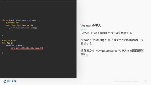 Copyright 2023 m.coder All Rights Reserved.
class CatListScreen : Screen {
@Composable
override fun Content() {
// CatListScreen の実装
...
}
}
@Composable
fun App() {
MaterialTheme {
Navigator(CatListScreen())
}
}
125
Voyager の導入
Screen クラスを継承したクラスを用意する
override Content() の中に今までどおり画面の UIを
記述する
遷移元から Navigator({Screenクラス}) で画面遷移
させる
