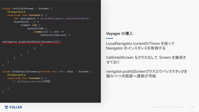 Copyright 2023 m.coder All Rights Reserved.
class CatListScreen : Screen {
@Composable
override fun Content() {
val navigator = LocalNavigator.currentOrThrow
Scaffold(...) {
items?.let {
LazyColumn {
items(it) { cat ->
CatListItem(cat) {
navigator.push(CatDetailScreen(it))
}
}
}
}
}
}
}
class CatDetailScreen(private val cat: Cat) : Screen {
@Composable
override fun Content() {
// CatDetailScreenの実装
...
}
}
128
Voyager の導入
LocalNavigator.currentOrThrow を使って
Navigator のインスタンスを取得する
CatDetailScreen もクラス化して Screen を継承さ
せておく
navigator.push({Screenクラス})でバックスタックを
積みつつ次画面へ遷移が可能
