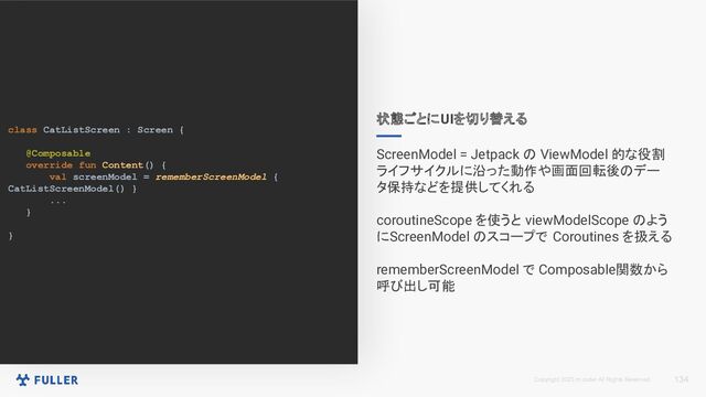 Copyright 2023 m.coder All Rights Reserved.
class CatListScreen : Screen {
@Composable
override fun Content() {
val screenModel = rememberScreenModel {
CatListScreenModel() }
...
}
}
134
状態ごとにUIを切り替える
ScreenModel = Jetpack の ViewModel 的な役割
ライフサイクルに沿った動作や画面回転後のデー
タ保持などを提供してくれる
coroutineScope を使うと viewModelScope のよう
にScreenModel のスコープで Coroutines を扱える
rememberScreenModel で Composable関数から
呼び出し可能
