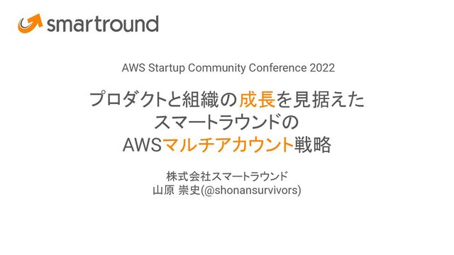 AWS Startup Community Conference 2022
プロダクトと組織の成長を見据えた
スマートラウンドの
AWSマルチアカウント戦略
株式会社スマートラウンド
山原 崇史(@shonansurvivors)
