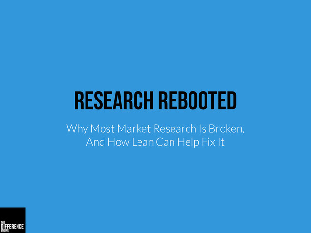 Research Rebooted
Why Most Market Research Is Broken,
And How Lean Can Help Fix It
