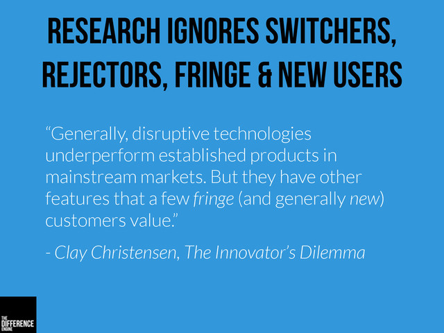research ignores switchers,
rejectors, fringe & new users
“Generally, disruptive technologies
underperform established products in
mainstream markets. But they have other
features that a few fringe (and generally new)
customers value.”
- Clay Christensen, The Innovator’s Dilemma
