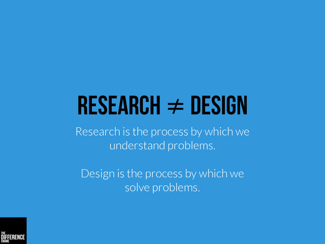 research ≠ design
Research is the process by which we
understand problems.
Design is the process by which we
solve problems.
