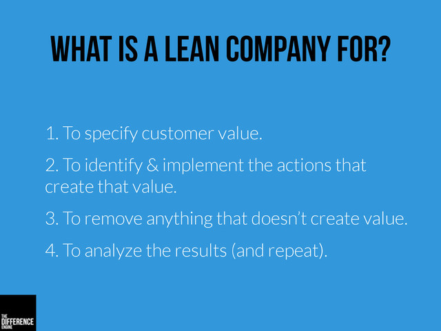 what is a lean company for?
1. To specify customer value.
2. To identify & implement the actions that
create that value.
3. To remove anything that doesn’t create value.
4. To analyze the results (and repeat).
