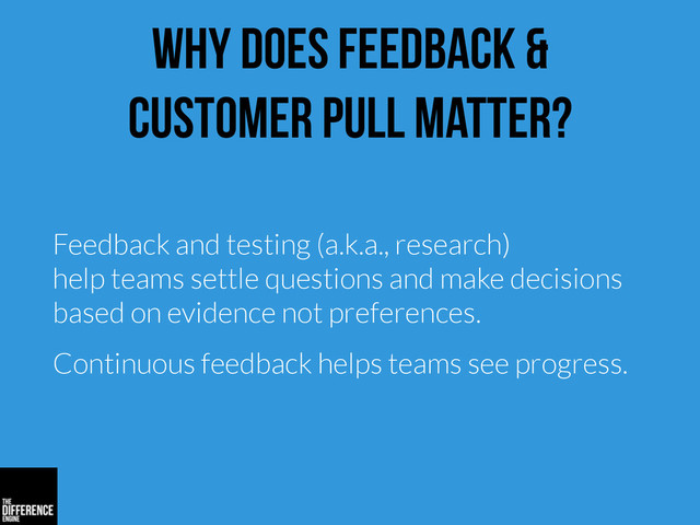 why does feedback &
customer pull matter?
Feedback and testing (a.k.a., research)
help teams settle questions and make decisions
based on evidence not preferences.
Continuous feedback helps teams see progress.
