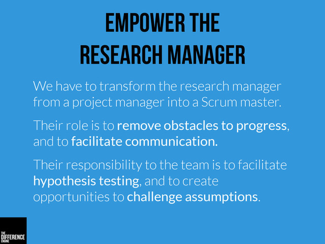 empower the
research manager
We have to transform the research manager
from a project manager into a Scrum master.
Their role is to remove obstacles to progress,
and to facilitate communication.
Their responsibility to the team is to facilitate
hypothesis testing, and to create
opportunities to challenge assumptions.
