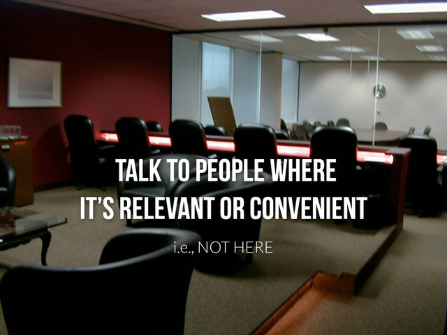 Talk to people where
it’s relevant or convenient
i.e., NOT HERE
