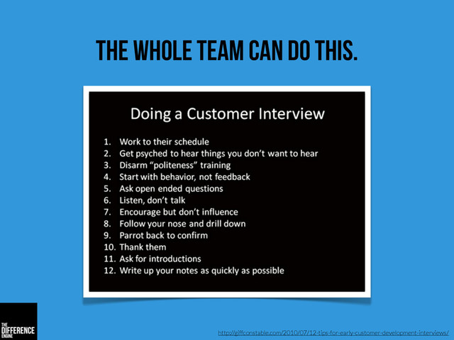 the whole team can do this.
http://giffconstable.com/2010/07/12-tips-for-early-customer-development-interviews/
