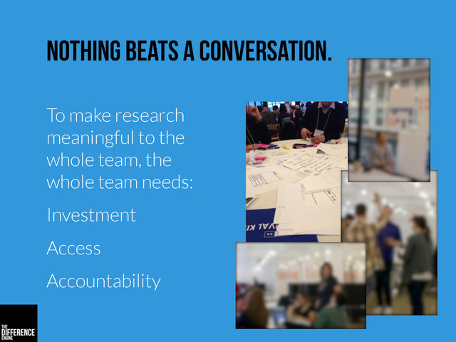 nothing beats a conversation.
To make research
meaningful to the
whole team, the
whole team needs:
Investment
Access
Accountability
