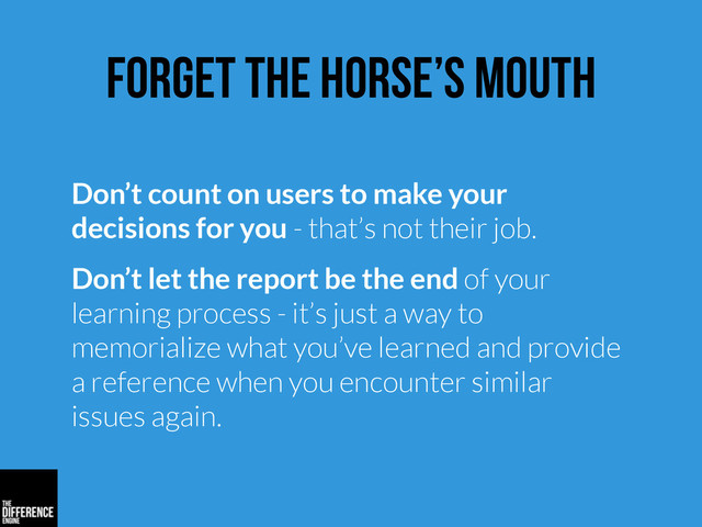 forget the horse’s mouth
Don’t count on users to make your
decisions for you - that’s not their job.
Don’t let the report be the end of your
learning process - it’s just a way to
memorialize what you’ve learned and provide
a reference when you encounter similar
issues again.
