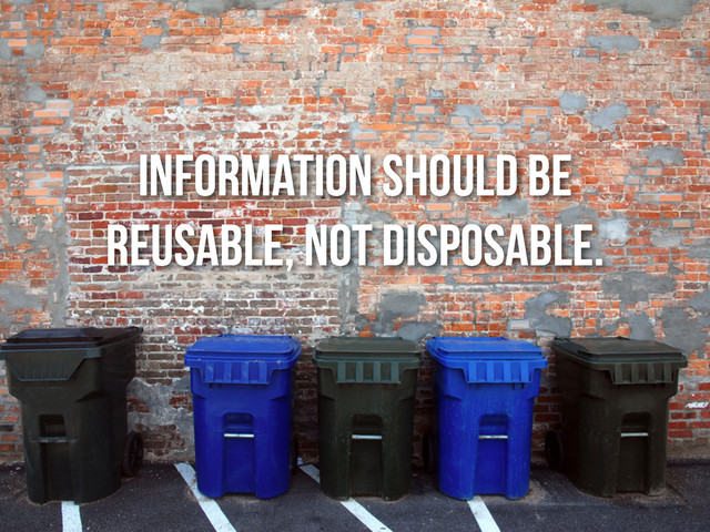 information should be
reusable, not disposable.
