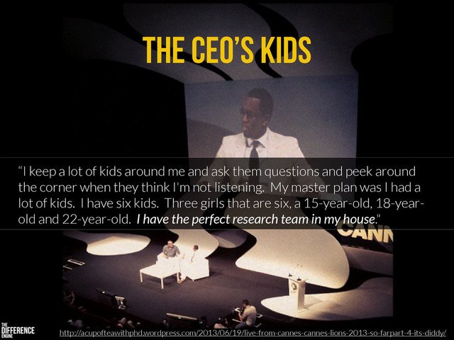 The CEO’s Kids
“I keep a lot of kids around me and ask them questions and peek around
the corner when they think I'm not listening. My master plan was I had a
lot of kids. I have six kids. Three girls that are six, a 15-year-old, 18-year-
old and 22-year-old. I have the perfect research team in my house."
http://acupofteawithphd.wordpress.com/2013/06/19/live-from-cannes-cannes-lions-2013-so-farpart-4-its-diddy/
