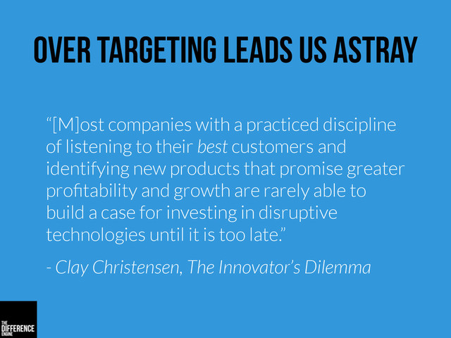 over targeting leads us astray
“[M]ost companies with a practiced discipline
of listening to their best customers and
identifying new products that promise greater
proﬁtability and growth are rarely able to
build a case for investing in disruptive
technologies until it is too late.”
- Clay Christensen, The Innovator’s Dilemma
