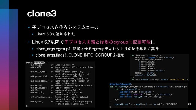 clone3
• 子プロセスを作るシステムコール
• Linux 5.3で追加された
• Linux 5.7以降で子プロセスを親とは別のcgroupに配属可能に
• clone_args.cgroupに配属させるcgroupディレクトリのfdを与えて実行
• clone_args.flagsにCLONE_INTO_CGROUPを指定
10/9/2021 20
