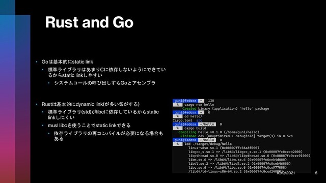 Rust and Go
• Goは基本的にstatic link
• 標準ライブラリはあまりCに依存しないようにできてい
るからstatic linkしやすい
• システムコールの呼び出しすらGoとアセンブラ
• Rustは基本的にdynamic link(が多い気がする)
• 標準ライブラリ(std)がlibcに依存しているからstatic
linkしにくい
• musl libcを使うことでstatic linkできる
• 依存ライブラリの再コンパイルが必要になる場合も
ある
10/9/2021 5
