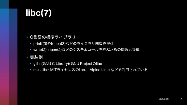 libc(7)
• C言語の標準ライブラリ
• printf(3)やfopen(3)などのライブラリ関数を提供
• write(2), open(2)などのシステムコールを呼ぶための関数も提供
• 実装例
• glibc(GNU C Library): GNU Projectのlibc
• musl libc: MITライセンスのlibc． Alpine Linuxなどで利用されている
10/9/2021 8
