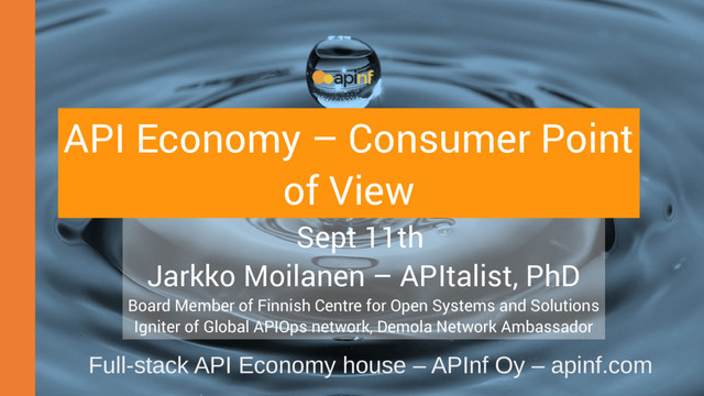 Sept 11th
Jarkko Moilanen – APItalist, PhD
Board Member of Finnish Centre for Open Systems and Solutions
Igniter of Global APIOps network, Demola Network Ambassador
Full-stack API Economy house – APInf Oy – apinf.com
API Economy – Consumer Point
of View
