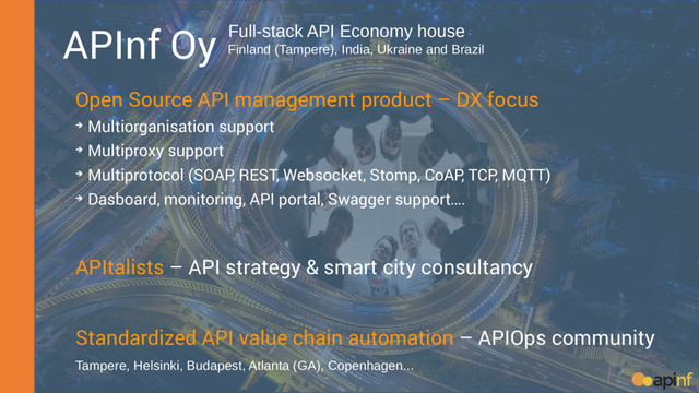 APInf Oy
Open Source API management product – DX focus
➔ Multiorganisation support
➔ Multiproxy support
➔ Multiprotocol (SOAP, REST, Websocket, Stomp, CoAP, TCP, MQTT)
➔ Dasboard, monitoring, API portal, Swagger support….
APItalists – API strategy & smart city consultancy
Standardized API value chain automation – APIOps community
Full-stack API Economy house
Finland (Tampere), India, Ukraine and Brazil
Tampere, Helsinki, Budapest, Atlanta (GA), Copenhagen...

