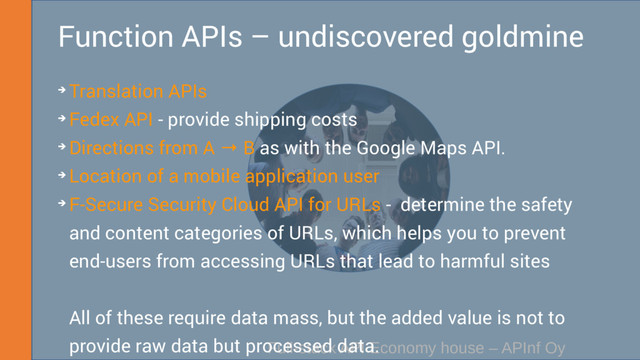 Full-stack API Economy house – APInf Oy
Function APIs – undiscovered goldmine
➔ Translation APIs
➔ Fedex API - provide shipping costs
➔ Directions from A → B as with the Google Maps API.
➔ Location of a mobile application user
➔ F-Secure Security Cloud API for URLs - determine the safety
and content categories of URLs, which helps you to prevent
end-users from accessing URLs that lead to harmful sites
All of these require data mass, but the added value is not to
provide raw data but processed data.
