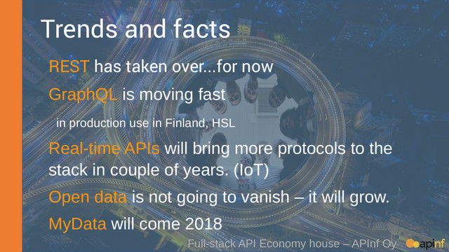 Full-stack API Economy house – APInf Oy
Trends and facts
REST has taken over...for now
GraphQL is moving fast
in production use in Finland, HSL
Real-time APIs will bring more protocols to the
stack in couple of years. (IoT)
Open data is not going to vanish – it will grow.
MyData will come 2018
