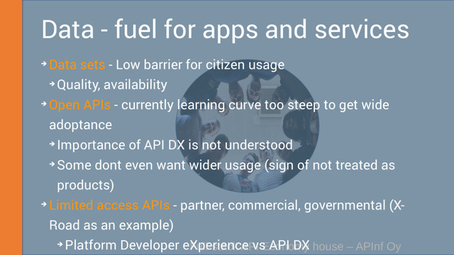 Full-stack API Economy house – APInf Oy
Data - fuel for apps and services
➔ Data sets - Low barrier for citizen usage
➔ Quality, availability
➔ Open APIs - currently learning curve too steep to get wide
adoptance
➔ Importance of API DX is not understood
➔ Some dont even want wider usage (sign of not treated as
products)
➔ Limited access APIs - partner, commercial, governmental (X-
Road as an example)
➔ Platform Developer eXperience vs API DX
