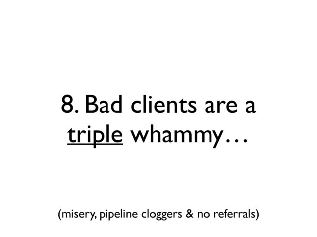 8. Bad clients are a
triple whammy…
(misery, pipeline cloggers & no referrals)
