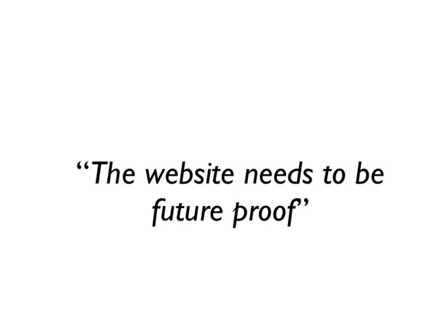 “The website needs to be
future proof”
