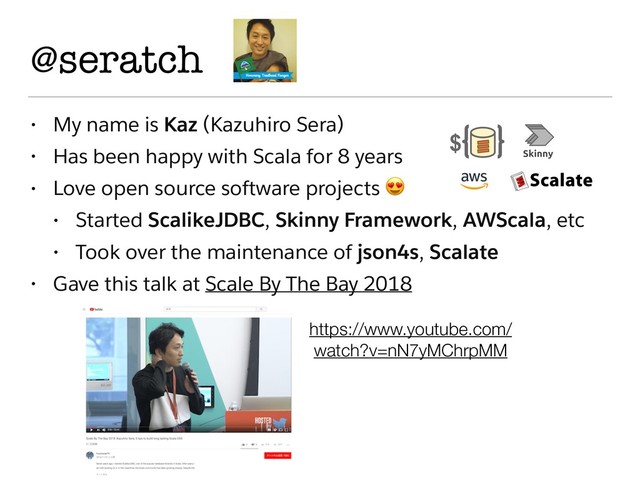@seratch
• My name is Kaz (Kazuhiro Sera)
• Has been happy with Scala for 8 years
• Love open source software projects 
• Started ScalikeJDBC, Skinny Framework, AWScala, etc
• Took over the maintenance of json4s, Scalate
• Gave this talk at Scale By The Bay 2018
https://www.youtube.com/
watch?v=nN7yMChrpMM
