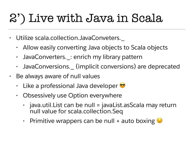 2’) Live with Java in Scala
• Utilize scala.collection.JavaConveters._
• Allow easily converting Java objects to Scala objects
• JavaConverters._: enrich my library pattern
• JavaConversions._ (implicit conversions) are deprecated
• Be always aware of null values
• Like a professional Java developer 
• Obsessively use Option everywhere
• java.util.List can be null = javaList.asScala may return
null value for scala.collection.Seq
• Primitive wrappers can be null + auto boxing 
