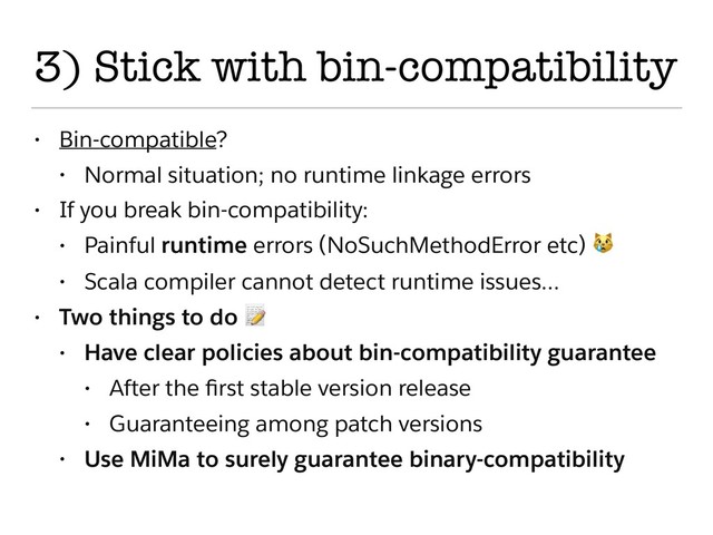 3) Stick with bin-compatibility
• Bin-compatible?
• Normal situation; no runtime linkage errors
• If you break bin-compatibility:
• Painful runtime errors (NoSuchMethodError etc) 
• Scala compiler cannot detect runtime issues…
• Two things to do 
• Have clear policies about bin-compatibility guarantee
• After the ﬁrst stable version release
• Guaranteeing among patch versions
• Use MiMa to surely guarantee binary-compatibility
