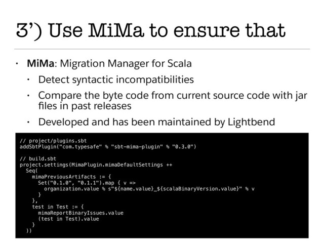 3’) Use MiMa to ensure that
• MiMa: Migration Manager for Scala
• Detect syntactic incompatibilities
• Compare the byte code from current source code with jar
ﬁles in past releases
• Developed and has been maintained by Lightbend
// project/plugins.sbt
addSbtPlugin("com.typesafe" % "sbt-mima-plugin" % "0.3.0")
// build.sbt
project.settings(MimaPlugin.mimaDefaultSettings ++
Seq(
mimaPreviousArtifacts := {
Set("0.1.0", "0.1.1").map { v =>
organization.value % s"${name.value}_${scalaBinaryVersion.value}" % v
}
},
test in Test := {
mimaReportBinaryIssues.value
(test in Test).value
}
))
