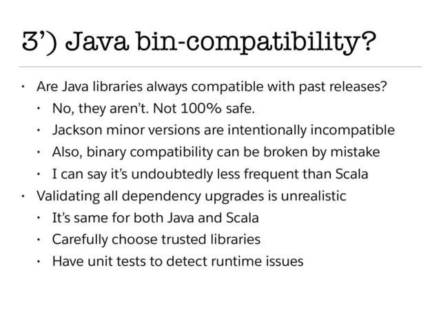 3’) Java bin-compatibility?
• Are Java libraries always compatible with past releases?
• No, they aren’t. Not 100% safe.
• Jackson minor versions are intentionally incompatible
• Also, binary compatibility can be broken by mistake
• I can say it’s undoubtedly less frequent than Scala
• Validating all dependency upgrades is unrealistic
• It’s same for both Java and Scala
• Carefully choose trusted libraries
• Have unit tests to detect runtime issues
