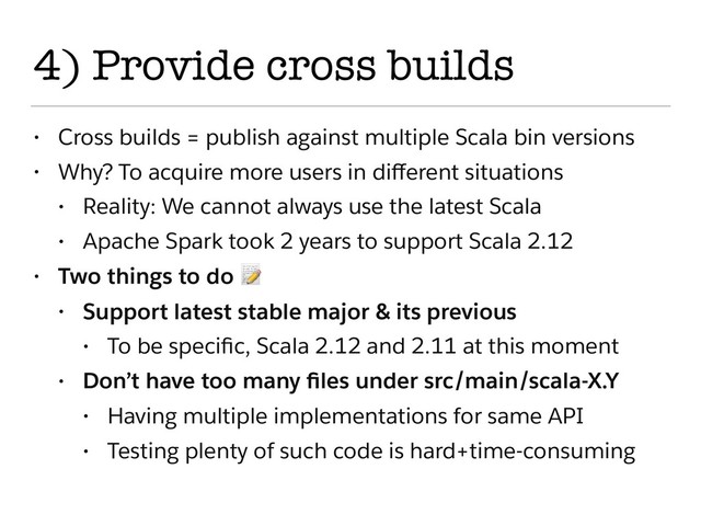 4) Provide cross builds
• Cross builds = publish against multiple Scala bin versions
• Why? To acquire more users in diﬀerent situations
• Reality: We cannot always use the latest Scala
• Apache Spark took 2 years to support Scala 2.12
• Two things to do 
• Support latest stable major & its previous
• To be speciﬁc, Scala 2.12 and 2.11 at this moment
• Don’t have too many ﬁles under src/main/scala-X.Y
• Having multiple implementations for same API
• Testing plenty of such code is hard+time-consuming
