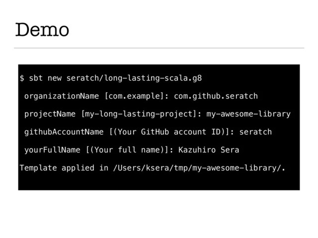 Demo
$ sbt new seratch/long-lasting-scala.g8
organizationName [com.example]: com.github.seratch
projectName [my-long-lasting-project]: my-awesome-library
githubAccountName [(Your GitHub account ID)]: seratch
yourFullName [(Your full name)]: Kazuhiro Sera
Template applied in /Users/ksera/tmp/my-awesome-library/.
