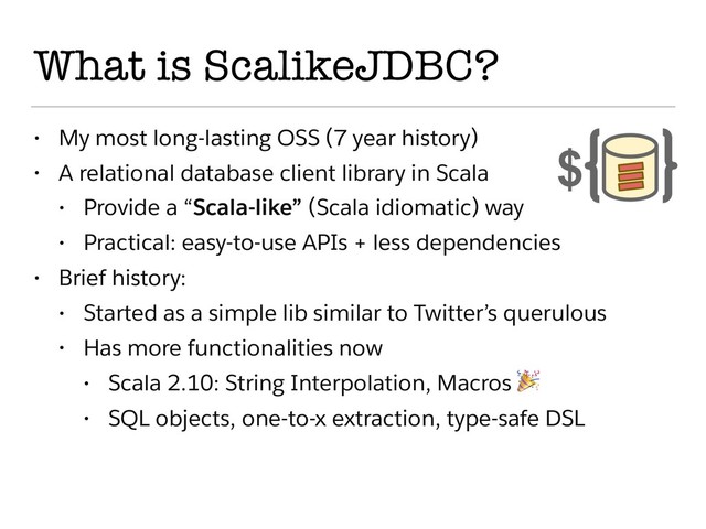 What is ScalikeJDBC?
• My most long-lasting OSS (7 year history)
• A relational database client library in Scala
• Provide a “Scala-like” (Scala idiomatic) way
• Practical: easy-to-use APIs + less dependencies
• Brief history:
• Started as a simple lib similar to Twitter’s querulous
• Has more functionalities now
• Scala 2.10: String Interpolation, Macros 
• SQL objects, one-to-x extraction, type-safe DSL
