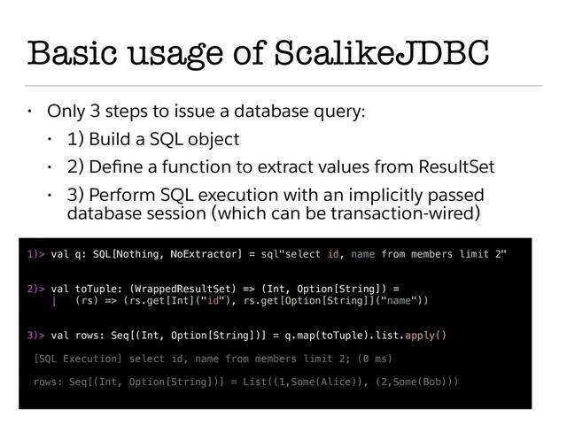 Basic usage of ScalikeJDBC
• Only 3 steps to issue a database query:
• 1) Build a SQL object
• 2) Deﬁne a function to extract values from ResultSet
• 3) Perform SQL execution with an implicitly passed
database session (which can be transaction-wired)
1)> val q: SQL[Nothing, NoExtractor] = sql"select id, name from members limit 2"
2)> val toTuple: (WrappedResultSet) => (Int, Option[String]) =
| (rs) => (rs.get[Int]("id"), rs.get[Option[String]]("name"))
3)> val rows: Seq[(Int, Option[String])] = q.map(toTuple).list.apply()
[SQL Execution] select id, name from members limit 2; (0 ms)
rows: Seq[(Int, Option[String])] = List((1,Some(Alice)), (2,Some(Bob)))
