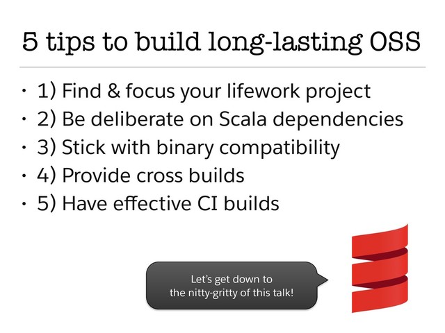 5 tips to build long-lasting OSS
• 1) Find & focus your lifework project
• 2) Be deliberate on Scala dependencies
• 3) Stick with binary compatibility
• 4) Provide cross builds
• 5) Have eﬀective CI builds
Let’s get down to
the nitty-gritty of this talk!
