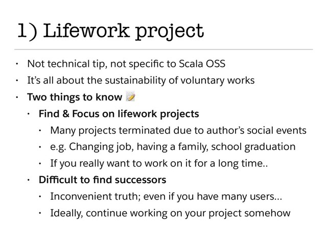 1) Lifework project
• Not technical tip, not speciﬁc to Scala OSS
• It’s all about the sustainability of voluntary works
• Two things to know 
• Find & Focus on lifework projects
• Many projects terminated due to author’s social events
• e.g. Changing job, having a family, school graduation
• If you really want to work on it for a long time..
• Diﬃcult to ﬁnd successors
• Inconvenient truth; even if you have many users…
• Ideally, continue working on your project somehow
