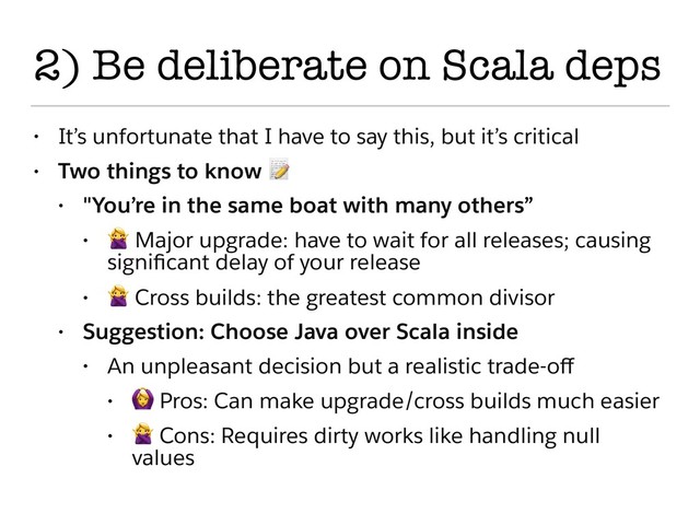 2) Be deliberate on Scala deps
• It’s unfortunate that I have to say this, but it’s critical
• Two things to know 
• "You’re in the same boat with many others”
•
 Major upgrade: have to wait for all releases; causing
signiﬁcant delay of your release
•
 Cross builds: the greatest common divisor
• Suggestion: Choose Java over Scala inside
• An unpleasant decision but a realistic trade-oﬀ
•
 Pros: Can make upgrade/cross builds much easier
•
 Cons: Requires dirty works like handling null
values
