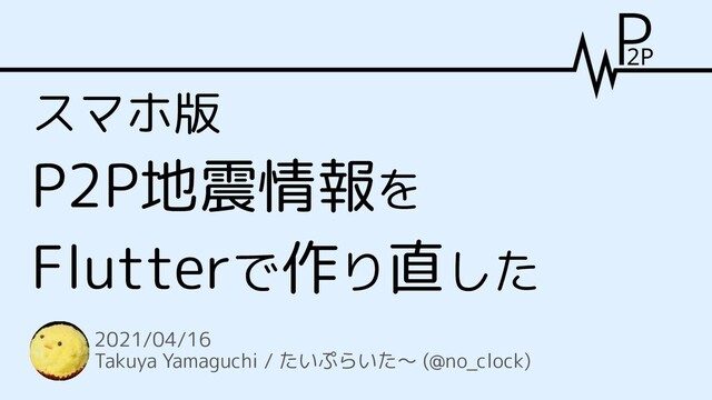 スマホ版
P2P地震情報を
Flutterで作り直した
2021/04/16
Takuya Yamaguchi / たいぷらいた～ (@no_clock)
