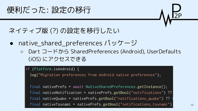 便利だった: 設定の移行
ネイティブ版 (?) の設定を移行したい
● native_shared_preferences パッケージ
○ Dart コードから SharedPreferences (Android), UserDefaults
(iOS) にアクセスできる
15
