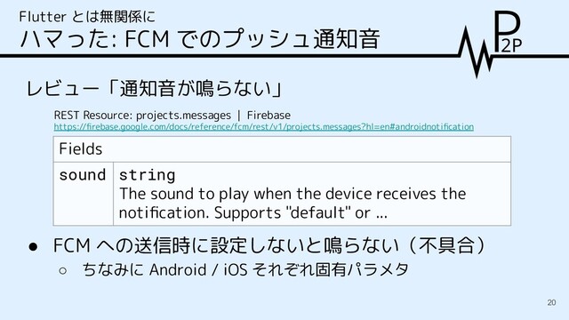 レビュー「通知音が鳴らない」
Flutter とは無関係に
ハマった: FCM でのプッシュ通知音
REST Resource: projects.messages | Firebase
https://ﬁrebase.google.com/docs/reference/fcm/rest/v1/projects.messages?hl=en#androidnotiﬁcation
Fields
sound string
The sound to play when the device receives the
notiﬁcation. Supports "default" or ...
● FCM への送信時に設定しないと鳴らない（不具合）
○ ちなみに Android / iOS それぞれ固有パラメタ
20
