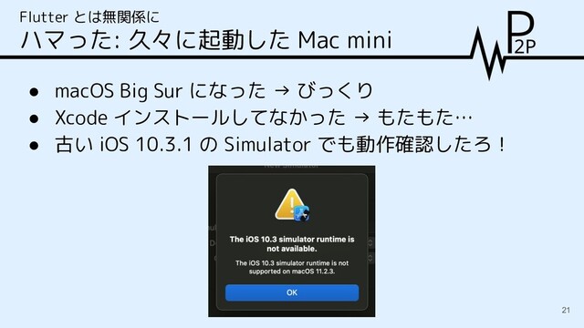 ● macOS Big Sur になった → びっくり
● Xcode インストールしてなかった → もたもた…
● 古い iOS 10.3.1 の Simulator でも動作確認したろ！
Flutter とは無関係に
ハマった: 久々に起動した Mac mini
21
