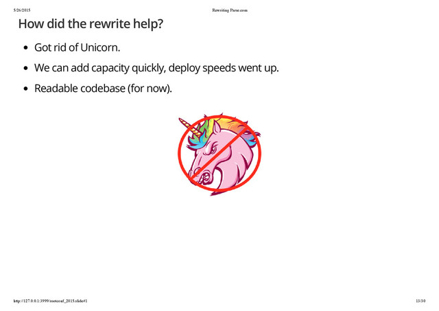 5/26/2015 Rewriting Parse.com
http://127.0.0.1:3999/rootconf_2015.slide#1 13/30
How did the rewrite help?
Got rid of Unicorn.
We can add capacity quickly, deploy speeds went up.
Readable codebase (for now).
